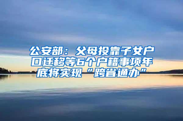 公安部：父母投靠子女户口迁移等6个户籍事项年底将实现“跨省通办”