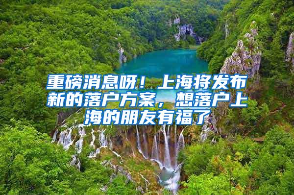 重磅消息呀！上海将发布新的落户方案，想落户上海的朋友有福了