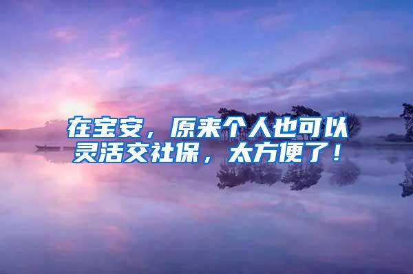 在宝安，原来个人也可以灵活交社保，太方便了！