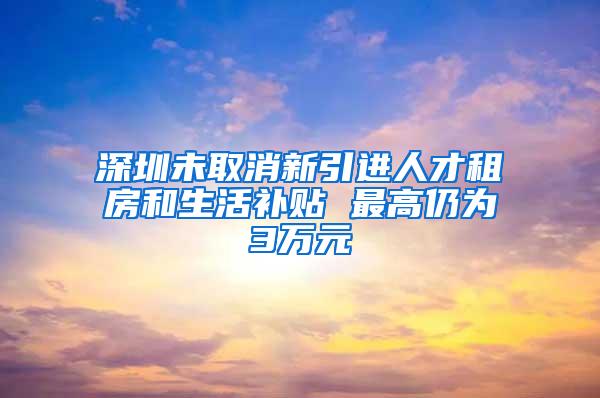 深圳未取消新引进人才租房和生活补贴 最高仍为3万元