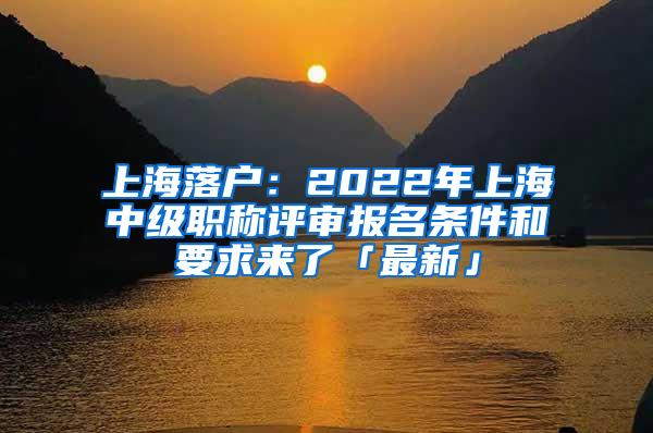 上海落户：2022年上海中级职称评审报名条件和要求来了「最新」