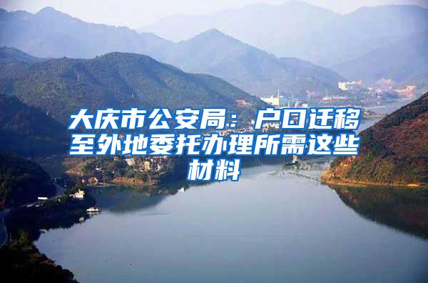 大庆市公安局：户口迁移至外地委托办理所需这些材料