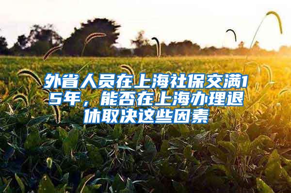 外省人员在上海社保交满15年，能否在上海办理退休取决这些因素