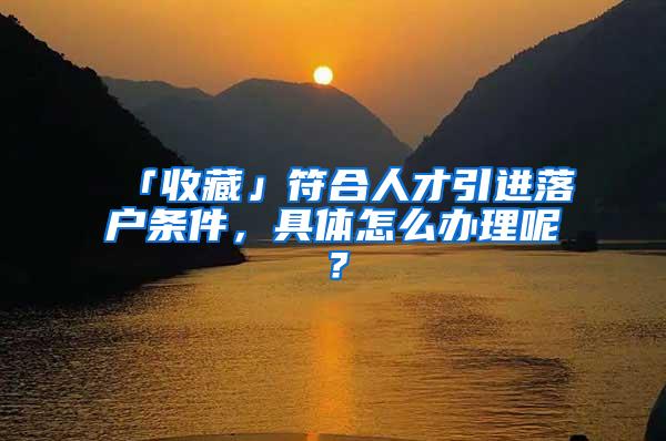 「收藏」符合人才引进落户条件，具体怎么办理呢？