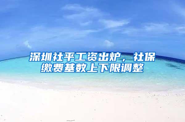 深圳社平工资出炉，社保缴费基数上下限调整