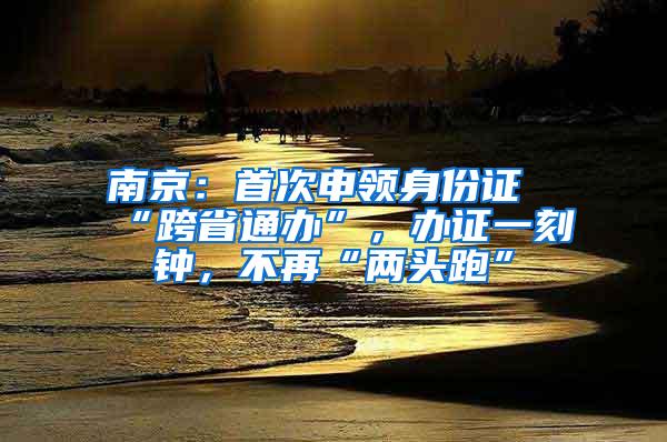 南京：首次申领身份证“跨省通办”，办证一刻钟，不再“两头跑”