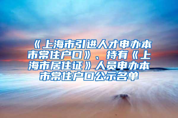 《上海市引进人才申办本市常住户口》、持有《上海市居住证》人员申办本市常住户口公示名单