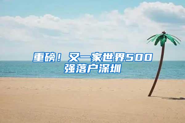 重磅！又一家世界500强落户深圳