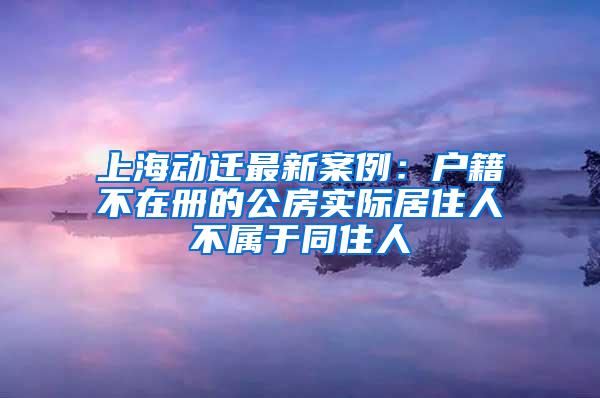 上海动迁最新案例：户籍不在册的公房实际居住人不属于同住人