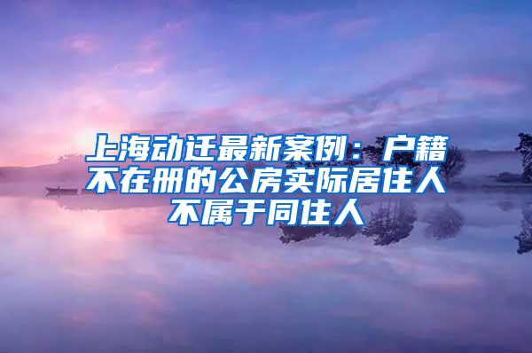 上海动迁最新案例：户籍不在册的公房实际居住人不属于同住人