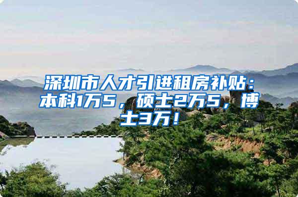 深圳市人才引进租房补贴：本科1万5，硕士2万5，博士3万！