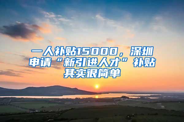 一人补贴15000，深圳申请“新引进人才”补贴其实很简单