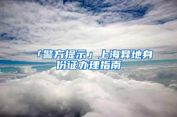 「警方提示」上海异地身份证办理指南