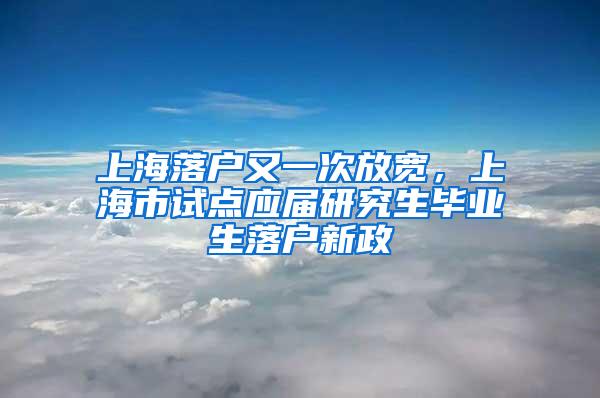 上海落户又一次放宽，上海市试点应届研究生毕业生落户新政