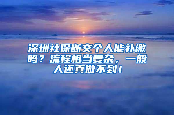 深圳社保断交个人能补缴吗？流程相当复杂，一般人还真做不到！