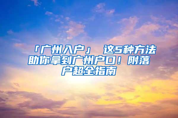 「广州入户」 这5种方法助你拿到广州户口！附落户超全指南