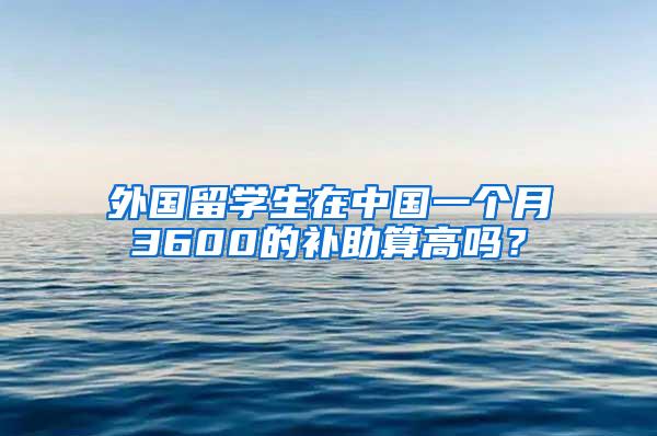 外国留学生在中国一个月3600的补助算高吗？