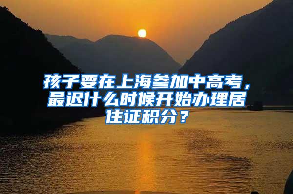 孩子要在上海参加中高考，最迟什么时候开始办理居住证积分？