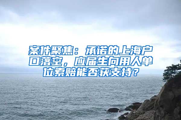 案件聚焦：承诺的上海户口落空，应届生向用人单位索赔能否获支持？