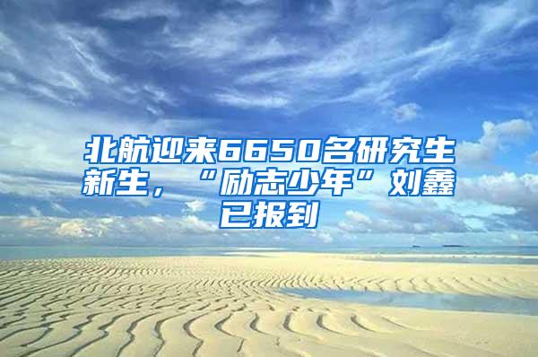 北航迎来6650名研究生新生，“励志少年”刘鑫已报到