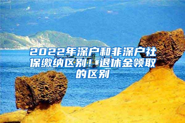 2022年深户和非深户社保缴纳区别！退休金领取的区别