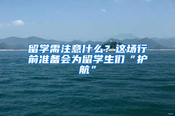 留学需注意什么？这场行前准备会为留学生们“护航”