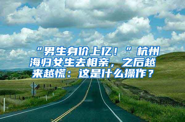 “男生身价上亿！”杭州海归女生去相亲，之后越来越慌：这是什么操作？