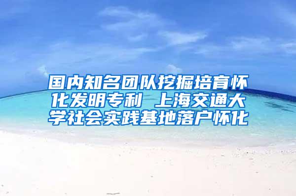 国内知名团队挖掘培育怀化发明专利 上海交通大学社会实践基地落户怀化