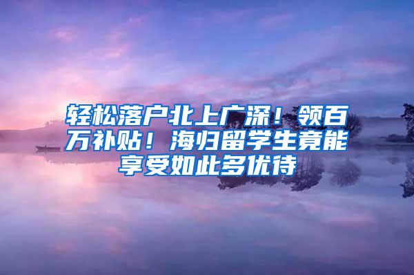 轻松落户北上广深！领百万补贴！海归留学生竟能享受如此多优待