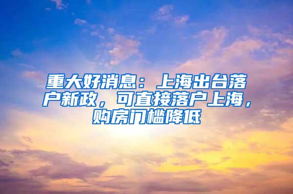 重大好消息：上海出台落户新政，可直接落户上海，购房门槛降低