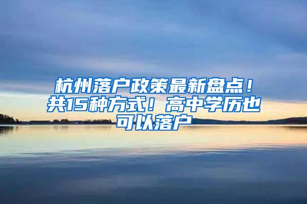 杭州落户政策最新盘点！共15种方式！高中学历也可以落户
