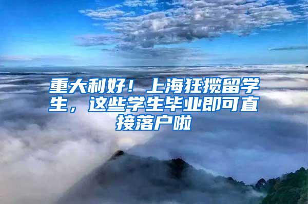 重大利好！上海狂揽留学生，这些学生毕业即可直接落户啦
