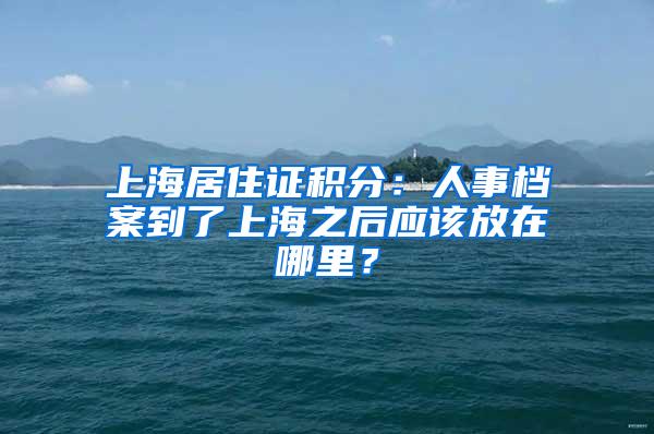 上海居住证积分：人事档案到了上海之后应该放在哪里？