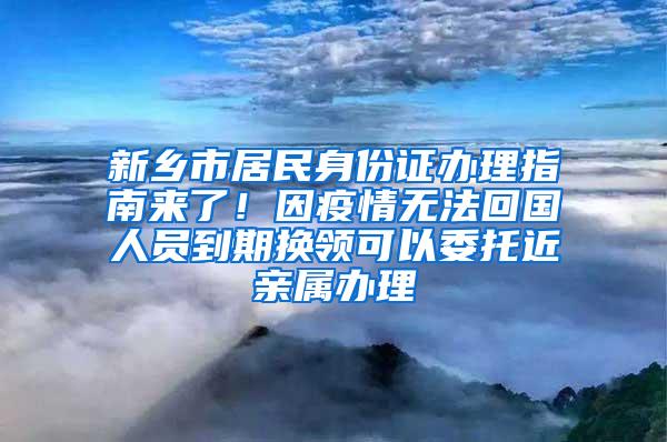 新乡市居民身份证办理指南来了！因疫情无法回国人员到期换领可以委托近亲属办理