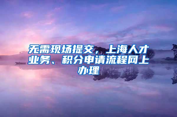 无需现场提交，上海人才业务、积分申请流程网上办理