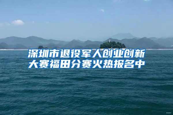 深圳市退役军人创业创新大赛福田分赛火热报名中