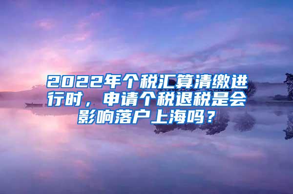 2022年个税汇算清缴进行时，申请个税退税是会影响落户上海吗？