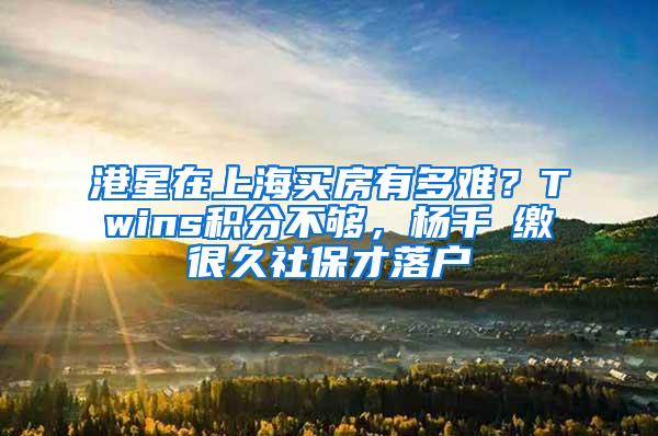 港星在上海买房有多难？Twins积分不够，杨千嬅缴很久社保才落户