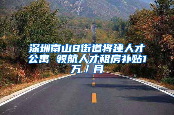 深圳南山8街道将建人才公寓 领航人才租房补贴1万／月