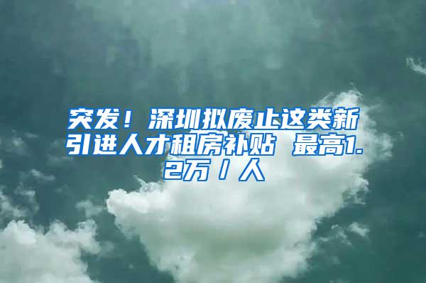 突发！深圳拟废止这类新引进人才租房补贴 最高1.2万／人