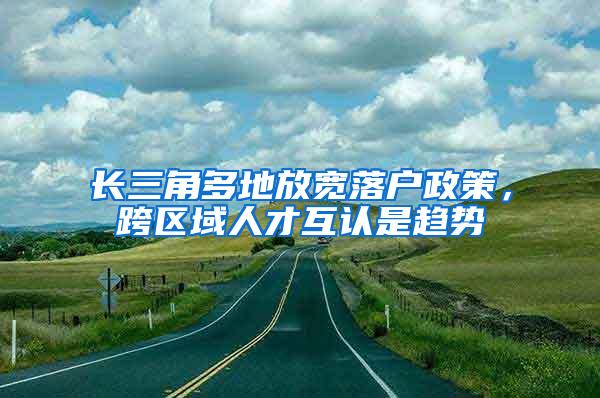 长三角多地放宽落户政策，跨区域人才互认是趋势