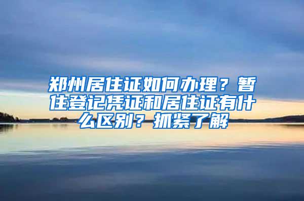郑州居住证如何办理？暂住登记凭证和居住证有什么区别？抓紧了解