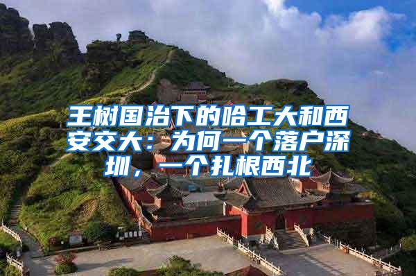 王树国治下的哈工大和西安交大：为何一个落户深圳，一个扎根西北