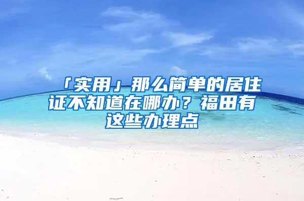 「实用」那么简单的居住证不知道在哪办？福田有这些办理点