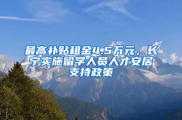 最高补贴租金4.5万元，长宁实施留学人员人才安居支持政策