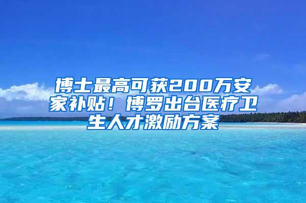 博士最高可获200万安家补贴！博罗出台医疗卫生人才激励方案