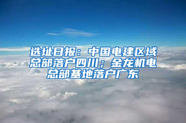 选址日报：中国电建区域总部落户四川；金龙机电总部基地落户广东