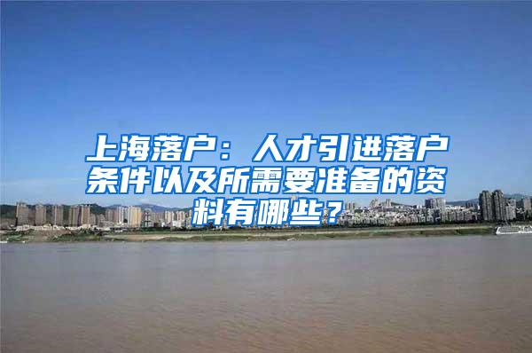 上海落户：人才引进落户条件以及所需要准备的资料有哪些？