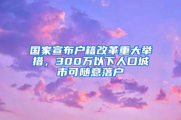 国家宣布户籍改革重大举措，300万以下人口城市可随意落户
