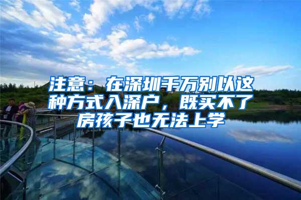 注意：在深圳千万别以这种方式入深户，既买不了房孩子也无法上学